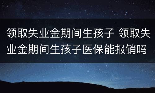 领取失业金期间生孩子 领取失业金期间生孩子医保能报销吗