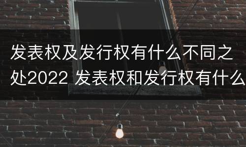 发表权及发行权有什么不同之处2022 发表权和发行权有什么区别