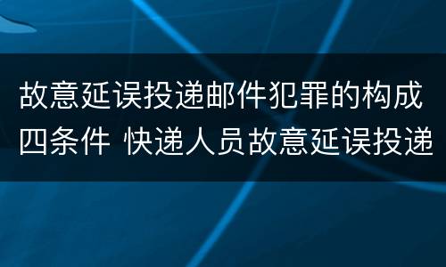 故意延误投递邮件犯罪的构成四条件 快递人员故意延误投递