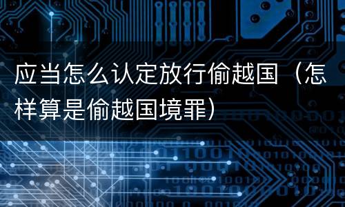 应当怎么认定放行偷越国（怎样算是偷越国境罪）