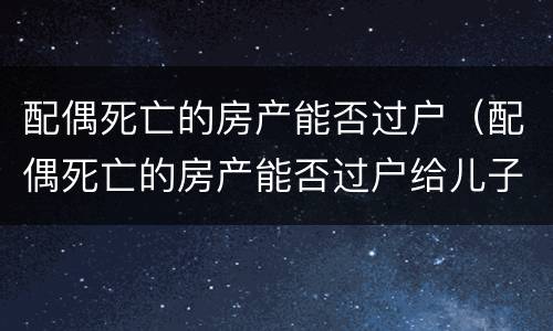 配偶死亡的房产能否过户（配偶死亡的房产能否过户给儿子）