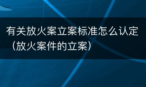 有关放火案立案标准怎么认定（放火案件的立案）