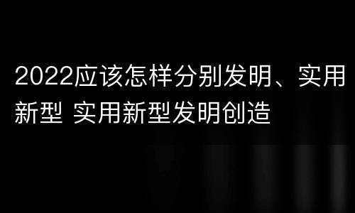 2022应该怎样分别发明、实用新型 实用新型发明创造