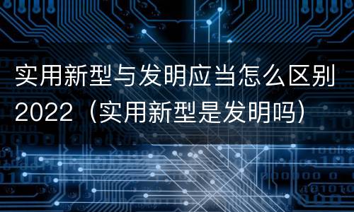 实用新型与发明应当怎么区别2022（实用新型是发明吗）