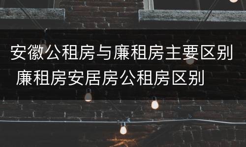 安徽公租房与廉租房主要区别 廉租房安居房公租房区别