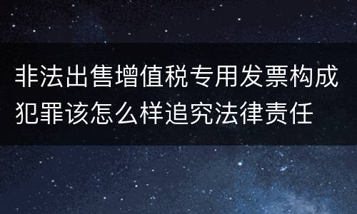 非法出售增值税专用发票构成犯罪该怎么样追究法律责任