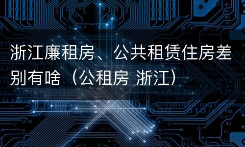 浙江廉租房、公共租赁住房差别有啥（公租房 浙江）