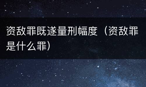 资敌罪既遂量刑幅度（资敌罪是什么罪）