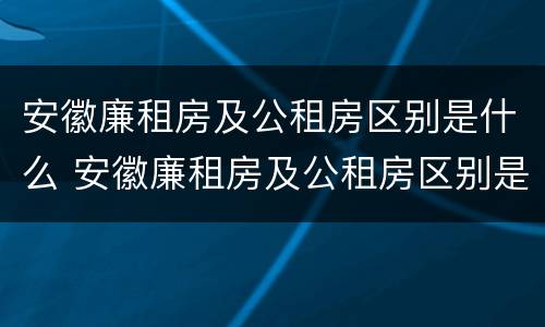 安徽廉租房及公租房区别是什么 安徽廉租房及公租房区别是什么意思