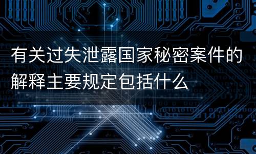 有关过失泄露国家秘密案件的解释主要规定包括什么