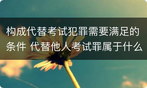 构成代替考试犯罪需要满足的条件 代替他人考试罪属于什么类犯罪