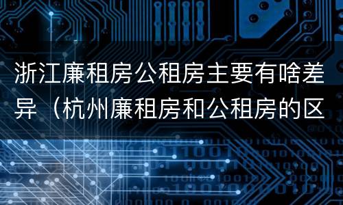 浙江廉租房公租房主要有啥差异（杭州廉租房和公租房的区别）