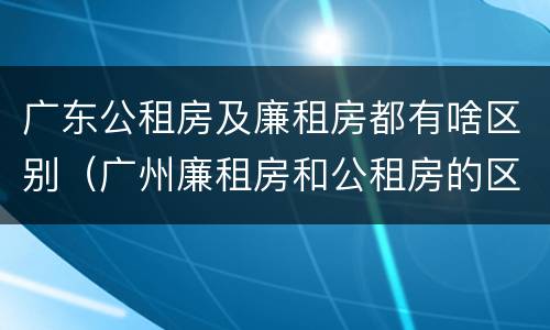 广东公租房及廉租房都有啥区别（广州廉租房和公租房的区别）