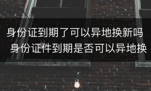 身份证到期了可以异地换新吗 身份证件到期是否可以异地换新