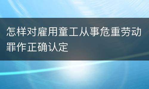怎样对雇用童工从事危重劳动罪作正确认定