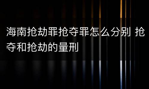 海南抢劫罪抢夺罪怎么分别 抢夺和抢劫的量刑