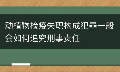 动植物检疫失职构成犯罪一般会如何追究刑事责任