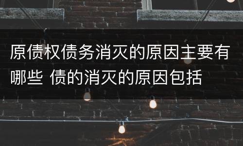 原债权债务消灭的原因主要有哪些 债的消灭的原因包括