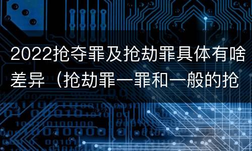 2022抢夺罪及抢劫罪具体有啥差异（抢劫罪一罪和一般的抢劫罪）