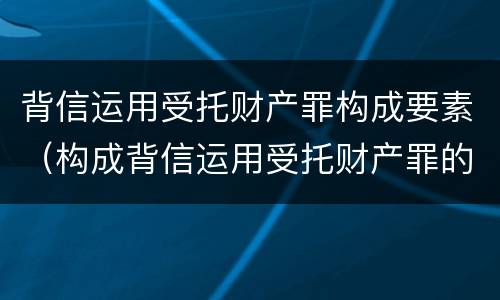 背信运用受托财产罪构成要素（构成背信运用受托财产罪的立案标准是）