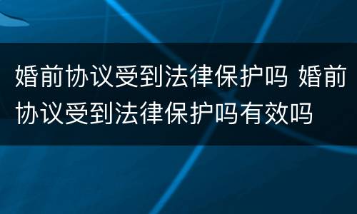 婚前协议受到法律保护吗 婚前协议受到法律保护吗有效吗