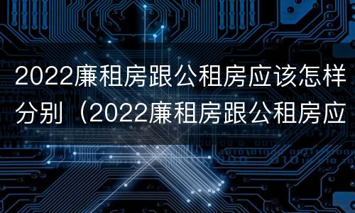 2022廉租房跟公租房应该怎样分别（2022廉租房跟公租房应该怎样分别呢）