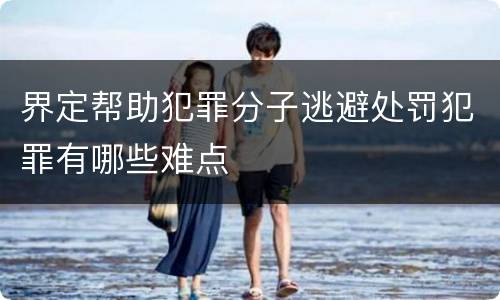 界定帮助犯罪分子逃避处罚犯罪有哪些难点
