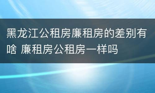 黑龙江公租房廉租房的差别有啥 廉租房公租房一样吗