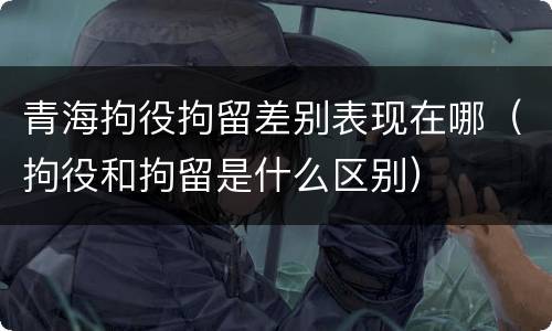 青海拘役拘留差别表现在哪（拘役和拘留是什么区别）