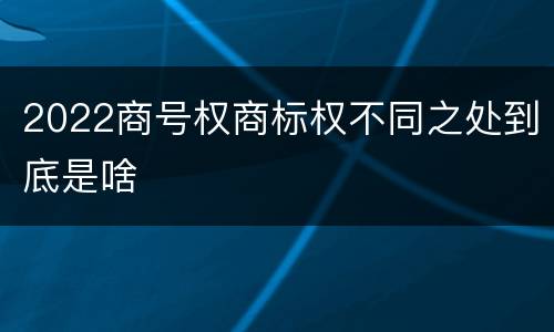 2022商号权商标权不同之处到底是啥