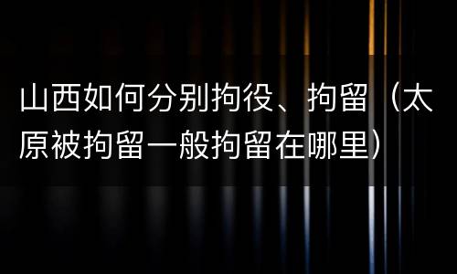 山西如何分别拘役、拘留（太原被拘留一般拘留在哪里）
