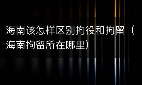 海南该怎样区别拘役和拘留（海南拘留所在哪里）