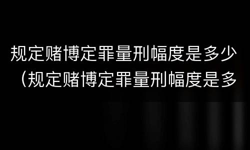 规定赌博定罪量刑幅度是多少（规定赌博定罪量刑幅度是多少年）