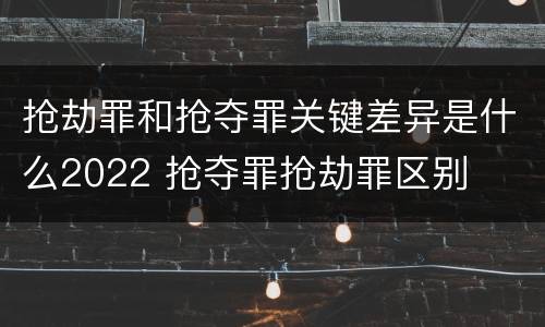 抢劫罪和抢夺罪关键差异是什么2022 抢夺罪抢劫罪区别
