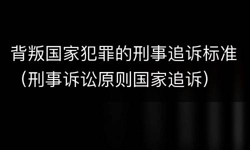 背叛国家犯罪的刑事追诉标准（刑事诉讼原则国家追诉）