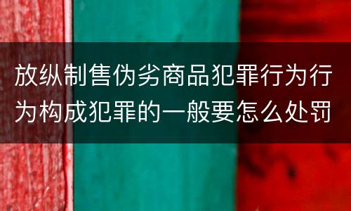 放纵制售伪劣商品犯罪行为行为构成犯罪的一般要怎么处罚