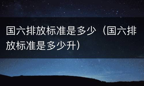 国六排放标准是多少（国六排放标准是多少升）