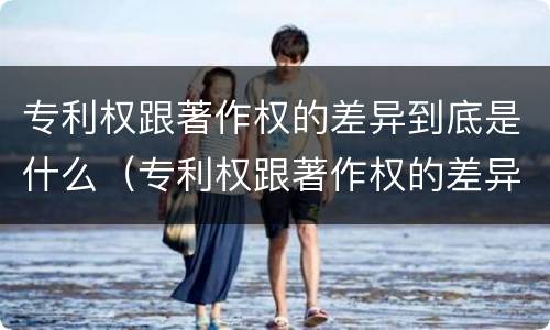 专利权跟著作权的差异到底是什么（专利权跟著作权的差异到底是什么原因）