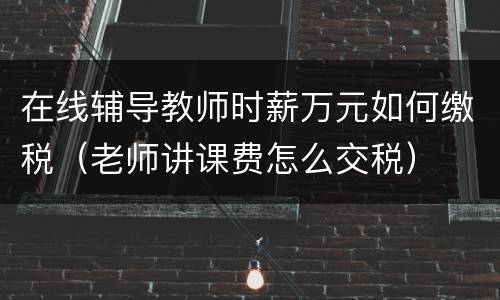 在线辅导教师时薪万元如何缴税（老师讲课费怎么交税）