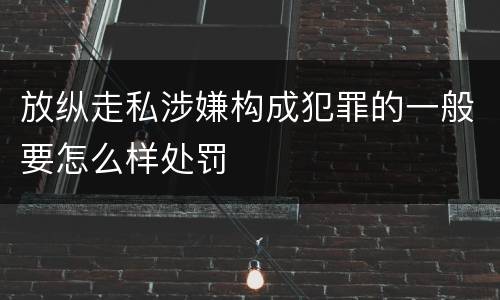 放纵走私涉嫌构成犯罪的一般要怎么样处罚