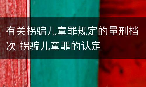 有关拐骗儿童罪规定的量刑档次 拐骗儿童罪的认定