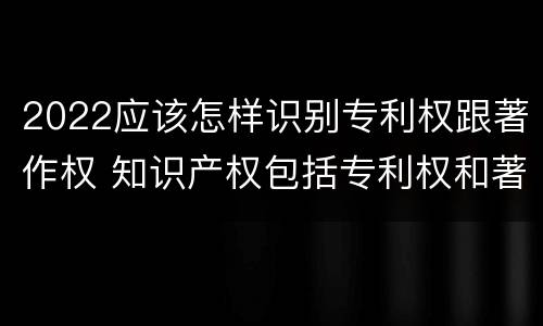 2022应该怎样识别专利权跟著作权 知识产权包括专利权和著作权吗