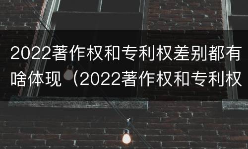 2022著作权和专利权差别都有啥体现（2022著作权和专利权差别都有啥体现啊）