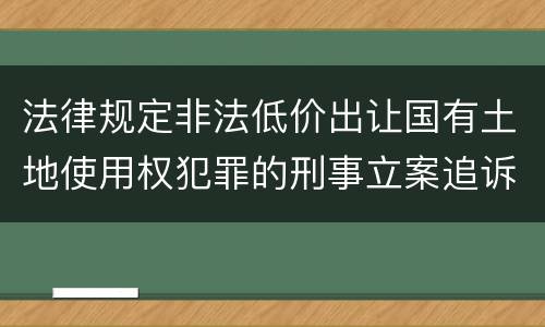 法律规定非法低价出让国有土地使用权犯罪的刑事立案追诉标准是怎样的