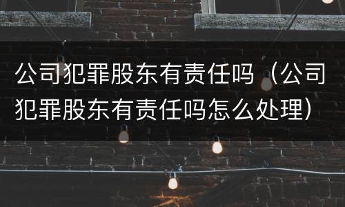 公司犯罪股东有责任吗（公司犯罪股东有责任吗怎么处理）