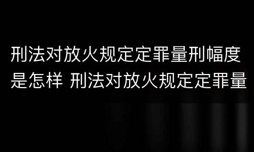 刑法对放火规定定罪量刑幅度是怎样 刑法对放火规定定罪量刑幅度是怎样定的