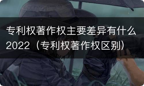 专利权著作权主要差异有什么2022（专利权著作权区别）