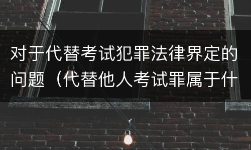 对于代替考试犯罪法律界定的问题（代替他人考试罪属于什么类犯罪）