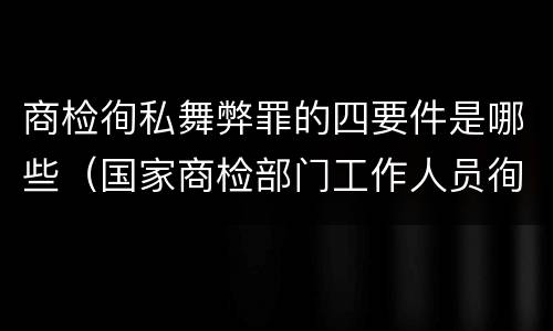 商检徇私舞弊罪的四要件是哪些（国家商检部门工作人员徇私舞弊伪造检验结果）