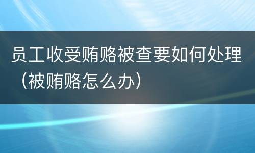 员工收受贿赂被查要如何处理（被贿赂怎么办）